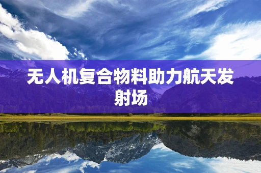 无人机复合物料助力航天发射场