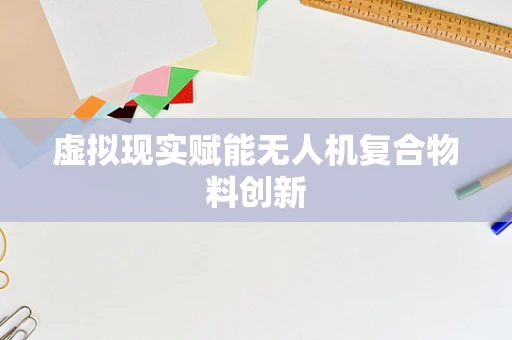 虚拟现实赋能无人机复合物料创新