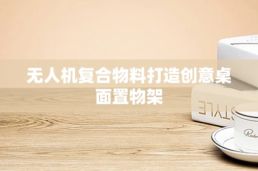 无人机复合物料打造创意桌面置物架