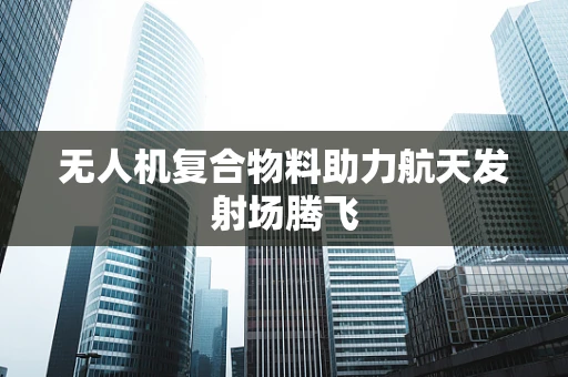 无人机复合物料助力航天发射场腾飞