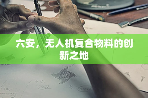 六安，无人机复合物料的创新之地