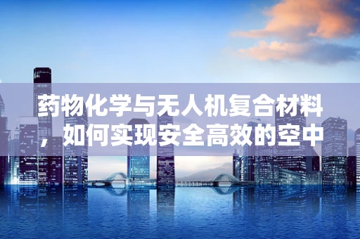 药物化学与无人机复合材料，如何实现安全高效的空中药物递送？