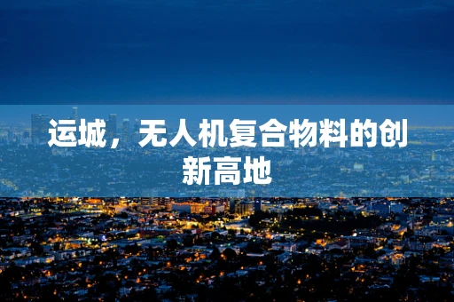 运城，无人机复合物料的创新高地