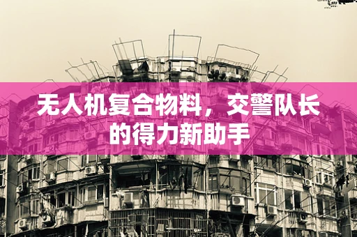 无人机复合物料，交警队长的得力新助手