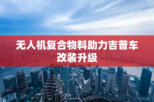 无人机复合物料助力吉普车改装升级