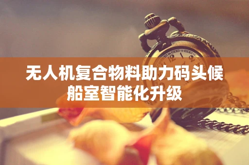 无人机复合物料助力码头候船室智能化升级