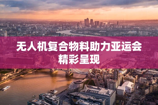 无人机复合物料助力亚运会精彩呈现