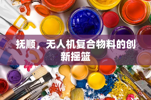 抚顺，无人机复合物料的创新摇篮