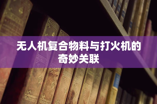 无人机复合物料与打火机的奇妙关联