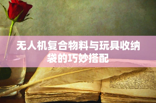 无人机复合物料与玩具收纳袋的巧妙搭配