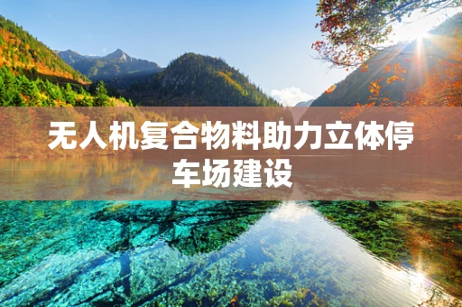 无人机复合物料助力立体停车场建设