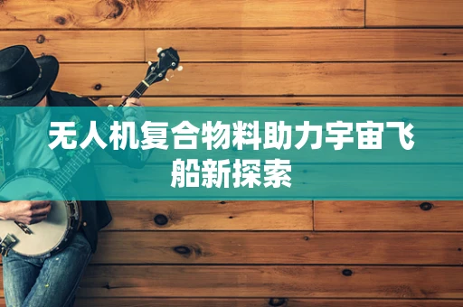 无人机复合物料助力宇宙飞船新探索