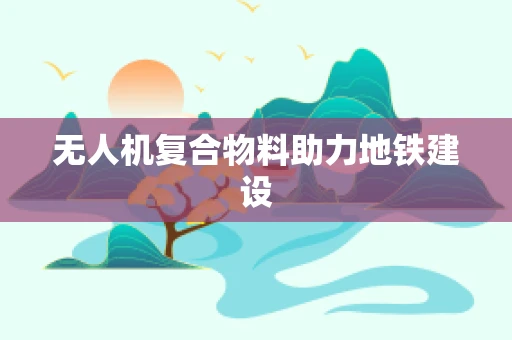 无人机复合物料助力地铁建设