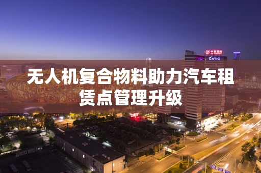 无人机复合物料助力汽车租赁点管理升级
