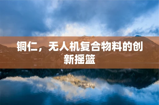 铜仁，无人机复合物料的创新摇篮