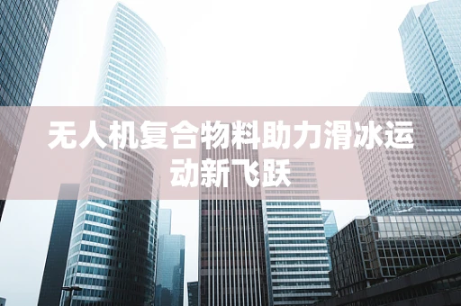 无人机复合物料助力滑冰运动新飞跃