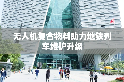 无人机复合物料助力地铁列车维护升级