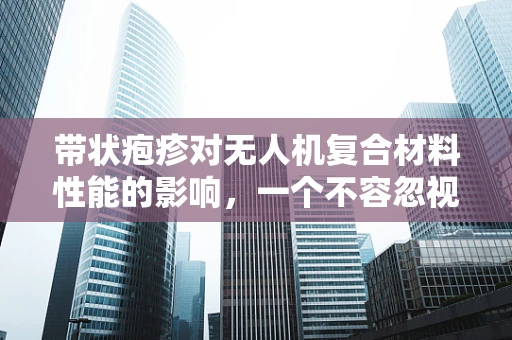 带状疱疹对无人机复合材料性能的影响，一个不容忽视的隐形挑战？