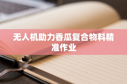 无人机助力香瓜复合物料精准作业