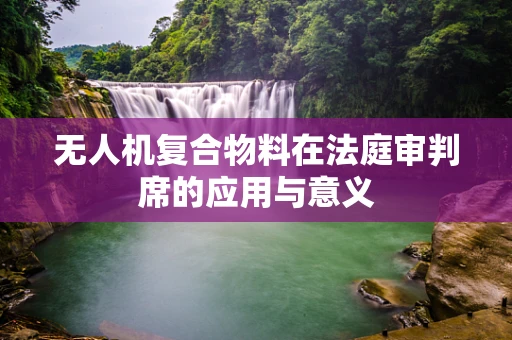 无人机复合物料在法庭审判席的应用与意义