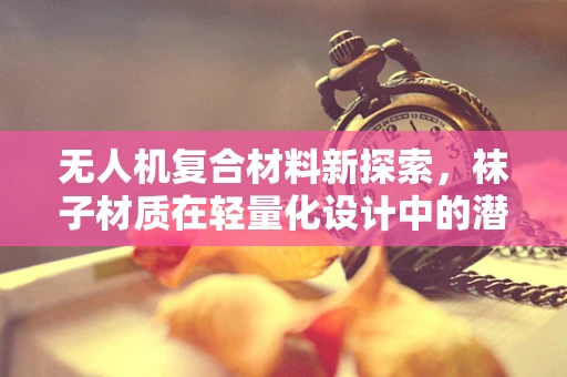 无人机复合材料新探索，袜子材质在轻量化设计中的潜力与挑战？
