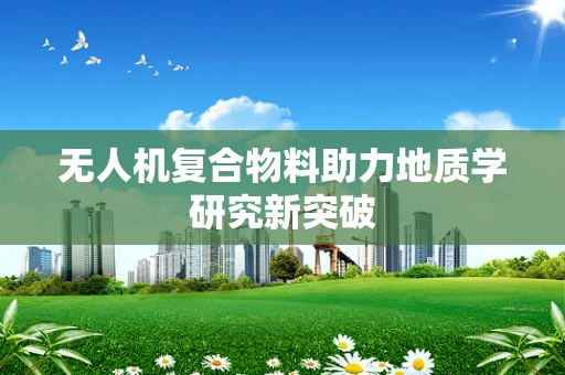 无人机复合物料助力地质学研究新突破