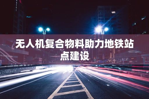 无人机复合物料助力地铁站点建设
