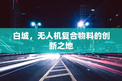 白城，无人机复合物料的创新之地