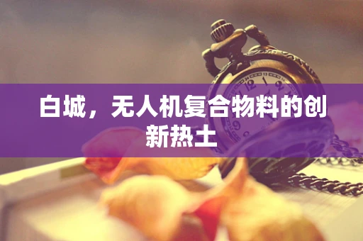 白城，无人机复合物料的创新热土