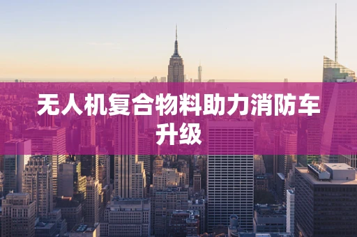 无人机复合物料助力消防车升级