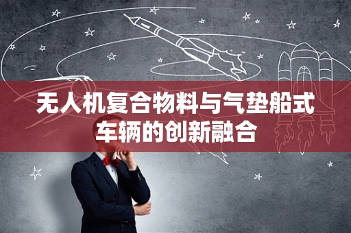 无人机复合物料与气垫船式车辆的创新融合
