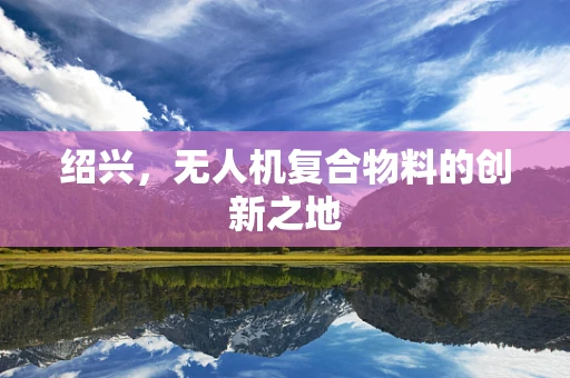 绍兴，无人机复合物料的创新之地