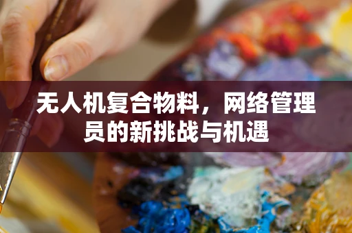 无人机复合物料，网络管理员的新挑战与机遇