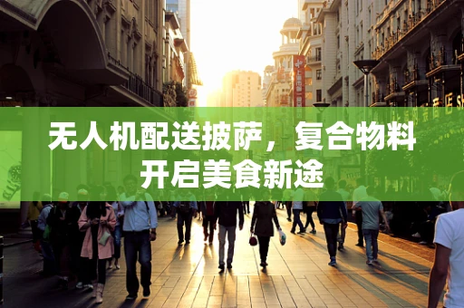 无人机配送披萨，复合物料开启美食新途