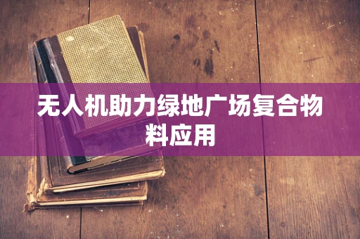 无人机助力绿地广场复合物料应用