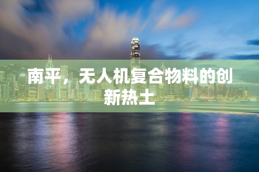 南平，无人机复合物料的创新热土