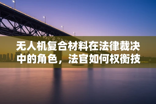 无人机复合材料在法律裁决中的角色，法官如何权衡技术证据？