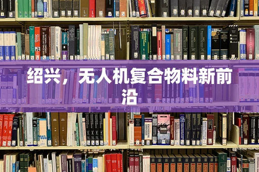 绍兴，无人机复合物料新前沿