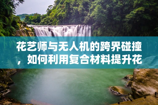 花艺师与无人机的跨界碰撞，如何利用复合材料提升花艺作品运输的稳定性？