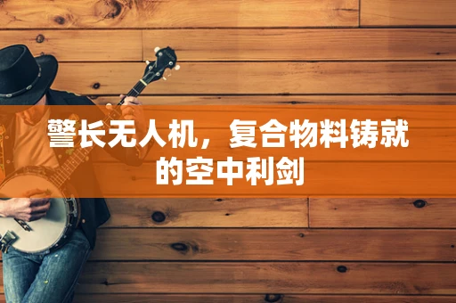 警长无人机，复合物料铸就的空中利剑