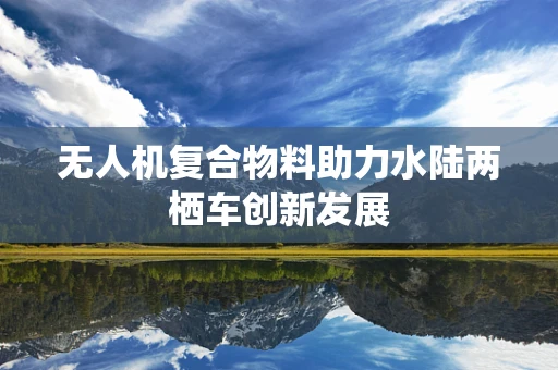无人机复合物料助力水陆两栖车创新发展