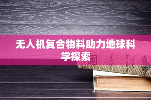无人机复合物料助力地球科学探索