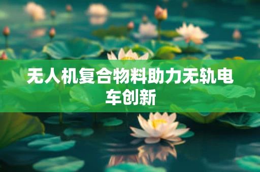 无人机复合物料助力无轨电车创新