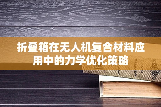 折叠箱在无人机复合材料应用中的力学优化策略