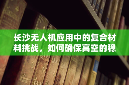 长沙无人机应用中的复合材料挑战，如何确保高空的稳定与安全？