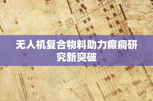 无人机复合物料助力癫痫研究新突破