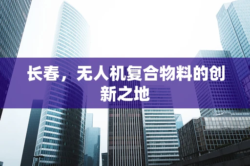 长春，无人机复合物料的创新之地