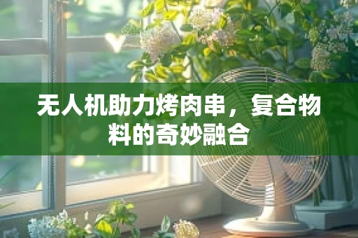 无人机助力烤肉串，复合物料的奇妙融合