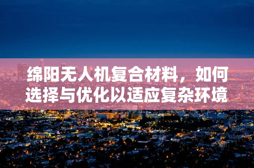 绵阳无人机复合材料，如何选择与优化以适应复杂环境？