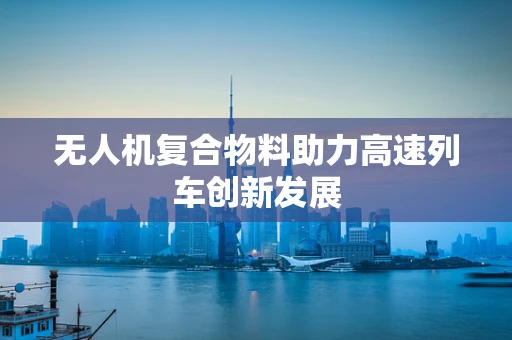 无人机复合物料助力高速列车创新发展
